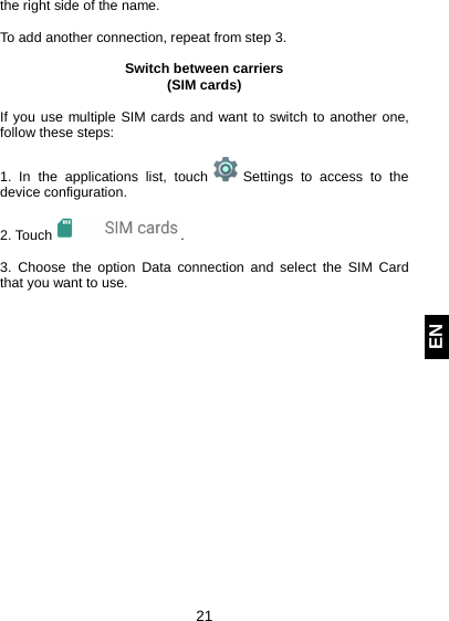  21 EN the right side of the name.  To add another connection, repeat from step 3.  Switch between carriers (SIM cards)  If you use multiple SIM cards and want to switch to another one, follow these steps:  1. In the applications list, touch   Settings to access to the device configuration.  2. Touch  .  3. Choose the option Data connection  and select the SIM Card that you want to use.     