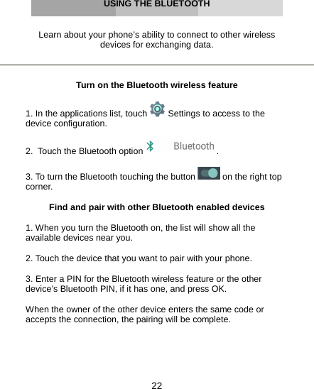 22     USING THE BLUETOOTH   Learn about your phone’s ability to connect to other wireless devices for exchanging data.    Turn on the Bluetooth wireless feature  1. In the applications list, touch   Settings to access to the device configuration.  2.  Touch the Bluetooth option  .  3. To turn the Bluetooth touching the button   on the right top corner.  Find and pair with other Bluetooth enabled devices  1. When you turn the Bluetooth on, the list will show all the available devices near you.  2. Touch the device that you want to pair with your phone.  3. Enter a PIN for the Bluetooth wireless feature or the other device’s Bluetooth PIN, if it has one, and press OK.  When the owner of the other device enters the same code or accepts the connection, the pairing will be complete.      