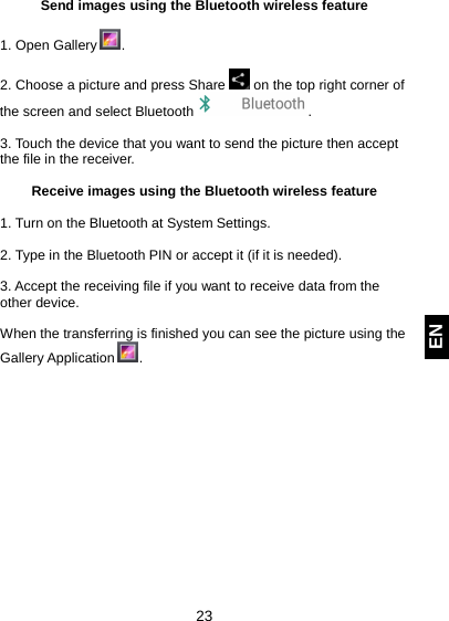  23 EN Send images using the Bluetooth wireless feature  1. Open Gallery  .  2. Choose a picture and press Share   on the top right corner of the screen and select Bluetooth  .  3. Touch the device that you want to send the picture then accept the file in the receiver.  Receive images using the Bluetooth wireless feature  1. Turn on the Bluetooth at System Settings.  2. Type in the Bluetooth PIN or accept it (if it is needed).  3. Accept the receiving file if you want to receive data from the other device.  When the transferring is finished you can see the picture using the Gallery Application  .      