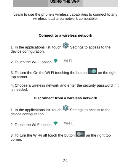 24     USING THE Wi-Fi   Learn to use the phone&apos;s wireless capabilities to connect to any wireless local area network compatible.    Connect to a wireless network  1. In the applications list, touch   Settings to access to the device configuration.  2. Touch the Wi-Fi option  .  3. To turn the On the Wi-Fi touching the button   on the right top corner.  4. Choose a wireless network and enter the security password if it is needed.  Disconnect from a wireless network  1. In the applications list, touch   Settings to access to the device configuration.  2. Touch the Wi-Fi option  .  3. To turn the Wi-Fi off touch the button   on the right top corner.    