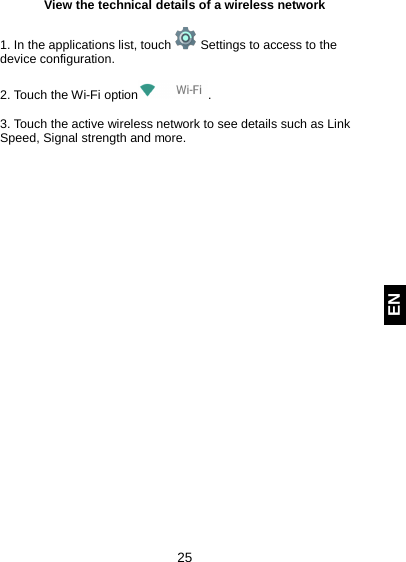  25 EN View the technical details of a wireless network  1. In the applications list, touch   Settings to access to the device configuration.  2. Touch the Wi-Fi option .  3. Touch the active wireless network to see details such as Link Speed, Signal strength and more.     