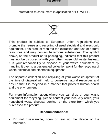 26     EU WEEE   Information to consumers in application of EU WEEE.      This product is subject to European Union regulations that promote the re-use and recycling of used electrical and electronic equipment. This product required the extraction and use of natural resources and may contain hazardous substances. The symbol above, on the product or its packaging, indicates that this product must not be disposed of with your other household waste. Instead, it is your responsibility to dispose of your waste equipment by handling it over to a designated collection point for the recycling of waste electrical and electronic equipment.  The separate collection and recycling of your waste equipment at the time of disposal will help to conserve natural resources and ensure that it is recycled in a manner that protects human health and the environment.   For more information about where you can drop of your waste equipment for recycling, please contact your local city office, your household waste disposal service, or the store from which you purchased the product.  Recommendations:  • Do  not disassemble, open or tear up the device or the batteries.  