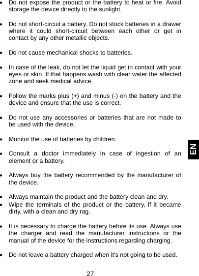  27 EN • Do not expose the product or the battery to heat or fire. Avoid storage the device directly to the sunlight.   • Do not short-circuit a battery. Do not stock batteries in a drawer where it could short-circuit between each other or get in contact by any other metallic objects.   • Do not cause mechanical shocks to batteries.  • In case of the leak, do not let the liquid get in contact with your eyes or skin. If that happens wash with clear water the affected zone and seek medical advice.   • Follow the marks plus (+) and minus (-) on the battery and the device and ensure that the use is correct.  • Do not use any accessories or batteries that are not made to be used with the device.  • Monitor the use of batteries by children.  • Consult a doctor immediately in case of ingestion of an element or a battery.  • Always buy the battery recommended by the manufacturer of the device.  • Always maintain the product and the battery clean and dry. • Wipe the terminals of the product or the battery, if it became dirty, with a clean and dry rag.   • It is necessary to charge the battery before its use. Always use the charger and read the manufacturer instructions or the manual of the device for the instructions regarding charging.   • Do not leave a battery charged when it’s not going to be used.  