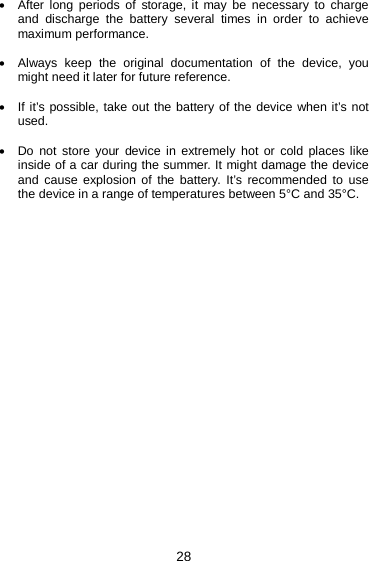 28 • After long periods of storage, it may be necessary to charge and discharge the battery several times in order to achieve maximum performance.  • Always keep the original documentation of the device, you might need it later for future reference.  • If it’s possible, take out the battery of the device when it’s not used.  • Do not store your device in extremely hot or cold places like inside of a car during the summer. It might damage the device and  cause explosion of the battery. It’s recommended to use the device in a range of temperatures between 5°C and 35°C.     