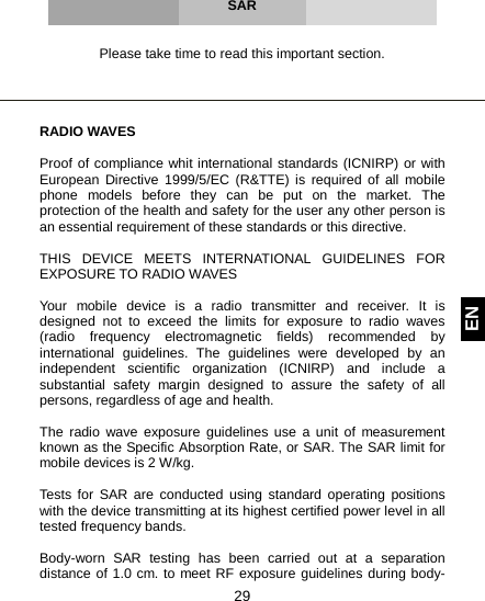  29 EN     SAR   Please take time to read this important section.     RADIO WAVES  Proof of compliance whit international standards (ICNIRP) or with European Directive 1999/5/EC (R&amp;TTE) is required of all mobile phone models before they can be put on the market. The protection of the health and safety for the user any other person is an essential requirement of these standards or this directive.  THIS DEVICE MEETS INTERNATIONAL GUIDELINES FOR EXPOSURE TO RADIO WAVES  Your mobile device is a radio transmitter and receiver. It is designed not to exceed the limits for exposure to radio waves (radio frequency electromagnetic fields) recommended by international guidelines. The guidelines were developed by an independent scientific organization (ICNIRP) and include a substantial safety margin designed to assure the safety of all persons, regardless of age and health.  The radio wave exposure guidelines use a unit of measurement known as the Specific Absorption Rate, or SAR. The SAR limit for mobile devices is 2 W/kg.  Tests for SAR are conducted using standard operating positions with the device transmitting at its highest certified power level in all tested frequency bands.   Body-worn SAR testing has been carried out at a separation distance of 1.0 cm. to meet RF exposure guidelines during body-