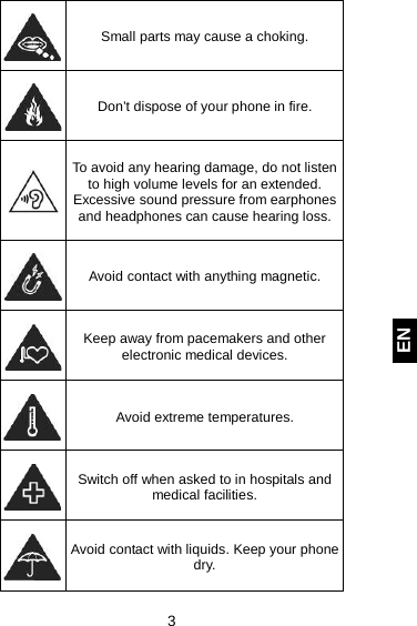  3 EN  Small parts may cause a choking.  Don’t dispose of your phone in fire.   To avoid any hearing damage, do not listen to high volume levels for an extended. Excessive sound pressure from earphones and headphones can cause hearing loss.   Avoid contact with anything magnetic.  Keep away from pacemakers and other electronic medical devices.  Avoid extreme temperatures.  Switch off when asked to in hospitals and medical facilities.  Avoid contact with liquids. Keep your phone dry. 