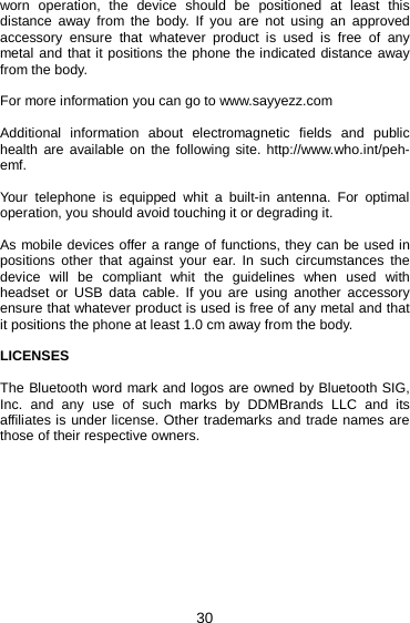 30 worn operation, the device should be positioned at least this distance away from the body. If you are not using an approved accessory ensure that whatever product is used is free of any metal and that it positions the phone the indicated distance away from the body.  For more information you can go to www.sayyezz.com  Additional information about electromagnetic fields and public health are available on the following site. http://www.who.int/peh-emf.  Your telephone is equipped whit a built-in antenna. For optimal operation, you should avoid touching it or degrading it.  As mobile devices offer a range of functions, they can be used in positions other that against your ear. In such circumstances the device will be compliant whit the guidelines when used with headset or USB data cable. If you are using another accessory ensure that whatever product is used is free of any metal and that it positions the phone at least 1.0 cm away from the body.     LICENSES  The Bluetooth word mark and logos are owned by Bluetooth SIG, Inc. and any use of such marks by DDMBrands LLC and its affiliates is under license. Other trademarks and trade names are those of their respective owners.    