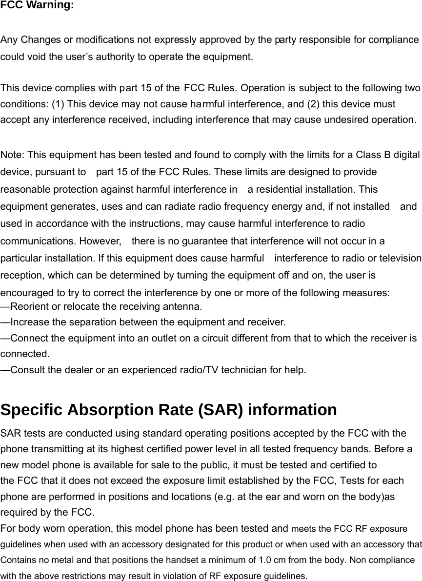 FCC Warning:  Any Changes or modifications not expressly approved by the party responsible for compliance could void the user’s authority to operate the equipment.    This device complies with part 15 of the FCC Rules. Operation is subject to the following two conditions: (1) This device may not cause harmful interference, and (2) this device must accept any interference received, including interference that may cause undesired operation.  Note: This equipment has been tested and found to comply with the limits for a Class B digital device, pursuant to    part 15 of the FCC Rules. These limits are designed to provide reasonable protection against harmful interference in    a residential installation. This equipment generates, uses and can radiate radio frequency energy and, if not installed    and used in accordance with the instructions, may cause harmful interference to radio communications. However,    there is no guarantee that interference will not occur in a particular installation. If this equipment does cause harmful    interference to radio or television reception, which can be determined by turning the equipment off and on, the user is   encouraged to try to correct the interference by one or more of the following measures:     —Reorient or relocate the receiving antenna.     —Increase the separation between the equipment and receiver.     —Connect the equipment into an outlet on a circuit different from that to which the receiver is connected.   —Consult the dealer or an experienced radio/TV technician for help.      Specific Absorption Rate (SAR) information SAR tests are conducted using standard operating positions accepted by the FCC with the phone transmitting at its highest certified power level in all tested frequency bands. Before a new model phone is available for sale to the public, it must be tested and certified to the FCC that it does not exceed the exposure limit established by the FCC, Tests for each phone are performed in positions and locations (e.g. at the ear and worn on the body)as required by the FCC. For body worn operation, this model phone has been tested and meets the FCC RF exposure guidelines when used with an accessory designated for this product or when used with an accessory that Contains no metal and that positions the handset a minimum of 1.0 cm from the body. Non compliance with the above restrictions may result in violation of RF exposure guidelines.  
