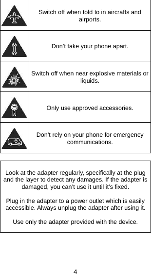 4  Switch off when told to in aircrafts and airports.  Don’t take your phone apart.  Switch off when near explosive materials or liquids.  Only use approved accessories.  Don’t rely on your phone for emergency communications.   Look at the adapter regularly, specifically at the plug and the layer to detect any damages. If the adapter is damaged, you can’t use it until it’s fixed.   Plug in the adapter to a power outlet which is easily accessible. Always unplug the adapter after using it.  Use only the adapter provided with the device.   