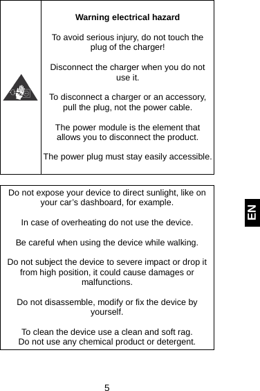  5 EN   Warning electrical hazard  To avoid serious injury, do not touch the plug of the charger!  Disconnect the charger when you do not use it.  To disconnect a charger or an accessory, pull the plug, not the power cable.  The power module is the element that allows you to disconnect the product.  The power plug must stay easily accessible.   Do not expose your device to direct sunlight, like on your car’s dashboard, for example.  In case of overheating do not use the device.  Be careful when using the device while walking.  Do not subject the device to severe impact or drop it from high position, it could cause damages or malfunctions.   Do not disassemble, modify or fix the device by yourself.   To clean the device use a clean and soft rag.  Do not use any chemical product or detergent.     