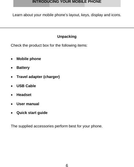 6     INTRODUCING YOUR MOBILE PHONE   Learn about your mobile phone’s layout, keys, display and icons.     Unpacking  Check the product box for the following items:   • Mobile phone  • Battery  • Travel adapter (charger)  • USB Cable  • Headset  • User manual  • Quick start guide   The supplied accessories perform best for your phone.    