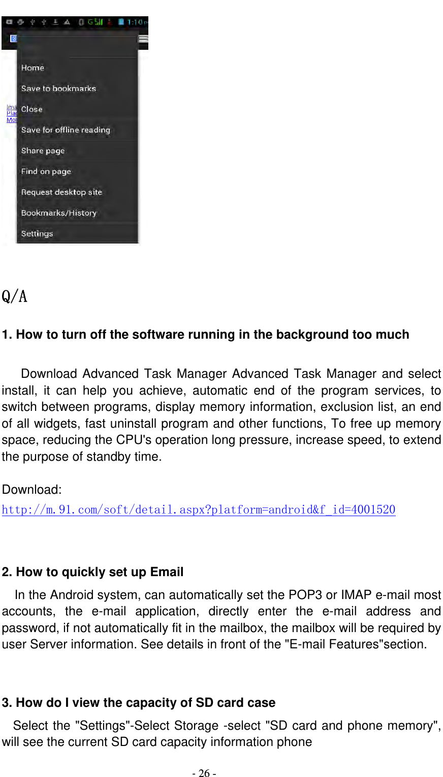                                          ‐ 26 -   Q/A 1. How to turn off the software running in the background too much     Download Advanced Task Manager Advanced Task Manager and select install, it can help you achieve, automatic end of the program services, to switch between programs, display memory information, exclusion list, an end of all widgets, fast uninstall program and other functions, To free up memory space, reducing the CPU&apos;s operation long pressure, increase speed, to extend the purpose of standby time.  Download: http://m.91.com/soft/detail.aspx?platform=android&amp;f_id=4001520   2. How to quickly set up Email   In the Android system, can automatically set the POP3 or IMAP e-mail most accounts, the e-mail application, directly enter the e-mail address and password, if not automatically fit in the mailbox, the mailbox will be required by user Server information. See details in front of the &quot;E-mail Features&quot;section.   3. How do I view the capacity of SD card case   Select the &quot;Settings&quot;-Select Storage -select &quot;SD card and phone memory&quot;, will see the current SD card capacity information phone 