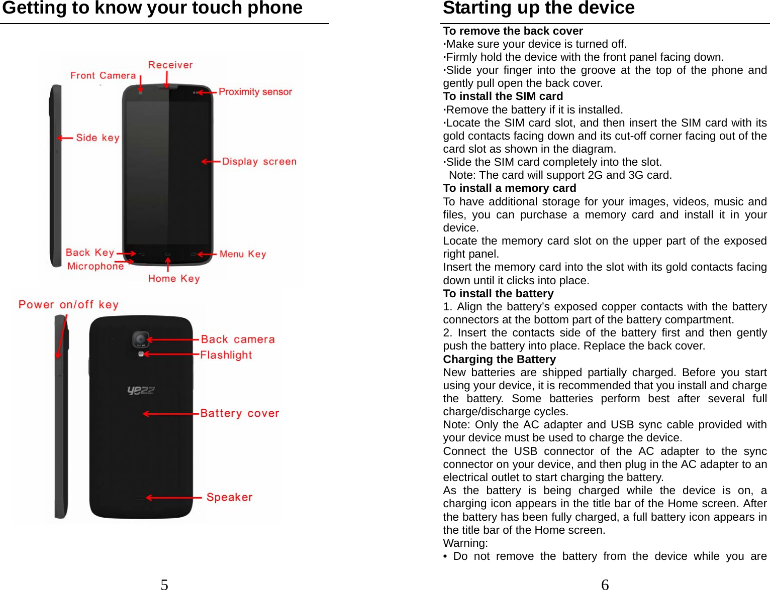 5 Getting to know your touch phone                                     6Starting up the device To remove the back cover   ·Make sure your device is turned off. ·Firmly hold the device with the front panel facing down.   ·Slide your finger into the groove at the top of the phone and gently pull open the back cover. To install the SIM card                    ·Remove the battery if it is installed.   ·Locate the SIM card slot, and then insert the SIM card with its gold contacts facing down and its cut-off corner facing out of the card slot as shown in the diagram. ·Slide the SIM card completely into the slot.   Note: The card will support 2G and 3G card. To install a memory card To have additional storage for your images, videos, music and files, you can purchase a memory card and install it in your device. Locate the memory card slot on the upper part of the exposed right panel. Insert the memory card into the slot with its gold contacts facing down until it clicks into place. To install the battery 1. Align the battery’s exposed copper contacts with the battery connectors at the bottom part of the battery compartment.     2. Insert the contacts side of the battery first and then gently push the battery into place. Replace the back cover. Charging the Battery New batteries are shipped partially charged. Before you start using your device, it is recommended that you install and charge the battery. Some batteries perform best after several full charge/discharge cycles.     Note: Only the AC adapter and USB sync cable provided with your device must be used to charge the device.   Connect the USB connector of the AC adapter to the sync connector on your device, and then plug in the AC adapter to an electrical outlet to start charging the battery.     As the battery is being charged while the device is on, a charging icon appears in the title bar of the Home screen. After the battery has been fully charged, a full battery icon appears in the title bar of the Home screen.     Warning:  • Do not remove the battery from the device while you are 