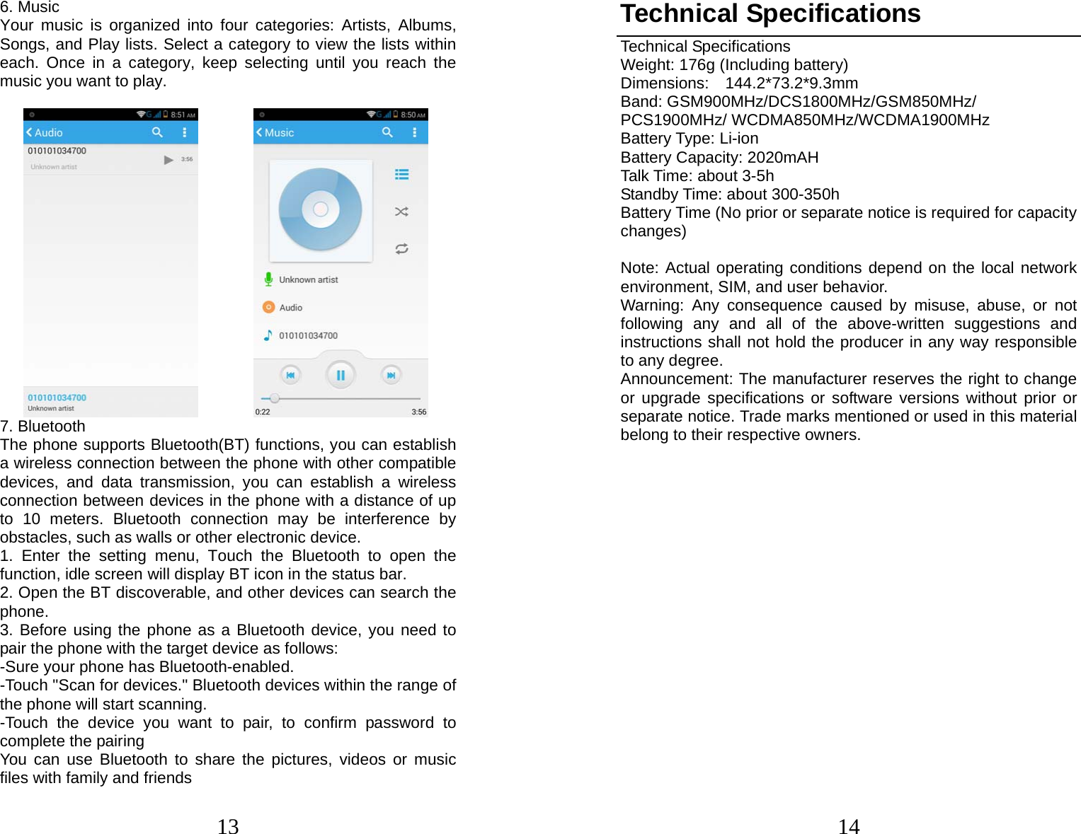 13 6. Music Your music is organized into four categories: Artists, Albums, Songs, and Play lists. Select a category to view the lists within each. Once in a category, keep selecting until you reach the music you want to play.           7. Bluetooth   The phone supports Bluetooth(BT) functions, you can establish a wireless connection between the phone with other compatible devices, and data transmission, you can establish a wireless connection between devices in the phone with a distance of up to 10 meters. Bluetooth connection may be interference by obstacles, such as walls or other electronic device. 1. Enter the setting menu, Touch the Bluetooth to open the function, idle screen will display BT icon in the status bar. 2. Open the BT discoverable, and other devices can search the phone. 3. Before using the phone as a Bluetooth device, you need to pair the phone with the target device as follows: -Sure your phone has Bluetooth-enabled. -Touch &quot;Scan for devices.&quot; Bluetooth devices within the range of the phone will start scanning. -Touch the device you want to pair, to confirm password to complete the pairing You can use Bluetooth to share the pictures, videos or music files with family and friends 14Technical Specifications Technical Specifications Weight: 176g (Including battery) Dimensions:  144.2*73.2*9.3mm  Band: GSM900MHz/DCS1800MHz/GSM850MHz/ PCS1900MHz/ WCDMA850MHz/WCDMA1900MHz Battery Type: Li-ion Battery Capacity: 2020mAH Talk Time: about 3-5h Standby Time: about 300-350h Battery Time (No prior or separate notice is required for capacity changes)  Note: Actual operating conditions depend on the local network environment, SIM, and user behavior.   Warning: Any consequence caused by misuse, abuse, or not following any and all of the above-written suggestions and instructions shall not hold the producer in any way responsible to any degree.     Announcement: The manufacturer reserves the right to change or upgrade specifications or software versions without prior or separate notice. Trade marks mentioned or used in this material belong to their respective owners.           