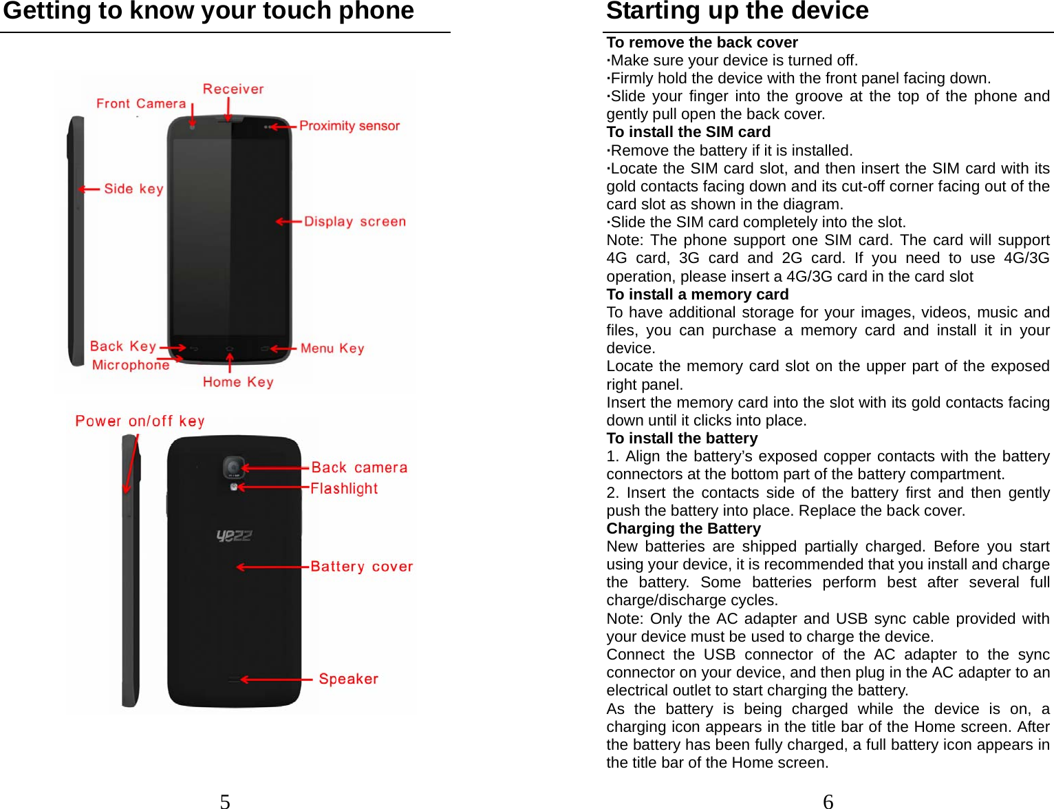 5 Getting to know your touch phone                                     6Starting up the device To remove the back cover   ·Make sure your device is turned off. ·Firmly hold the device with the front panel facing down.   ·Slide your finger into the groove at the top of the phone and gently pull open the back cover. To install the SIM card                    ·Remove the battery if it is installed.   ·Locate the SIM card slot, and then insert the SIM card with its gold contacts facing down and its cut-off corner facing out of the card slot as shown in the diagram. ·Slide the SIM card completely into the slot. Note: The phone support one SIM card. The card will support 4G card, 3G card and 2G card. If you need to use 4G/3G operation, please insert a 4G/3G card in the card slot To install a memory card To have additional storage for your images, videos, music and files, you can purchase a memory card and install it in your device. Locate the memory card slot on the upper part of the exposed right panel. Insert the memory card into the slot with its gold contacts facing down until it clicks into place. To install the battery 1. Align the battery’s exposed copper contacts with the battery connectors at the bottom part of the battery compartment.     2. Insert the contacts side of the battery first and then gently push the battery into place. Replace the back cover. Charging the Battery New batteries are shipped partially charged. Before you start using your device, it is recommended that you install and charge the battery. Some batteries perform best after several full charge/discharge cycles.     Note: Only the AC adapter and USB sync cable provided with your device must be used to charge the device.   Connect the USB connector of the AC adapter to the sync connector on your device, and then plug in the AC adapter to an electrical outlet to start charging the battery.     As the battery is being charged while the device is on, a charging icon appears in the title bar of the Home screen. After the battery has been fully charged, a full battery icon appears in the title bar of the Home screen.     