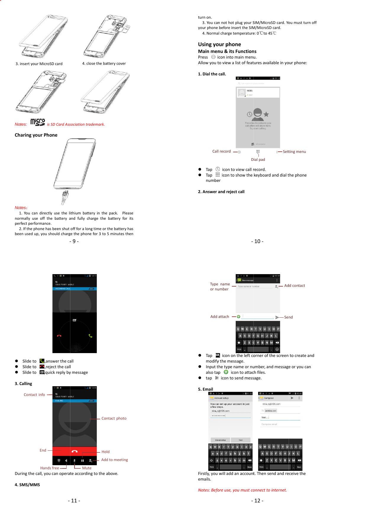 ‐9‐               Notes:  isSDCardAssociationtrademark.  CharingyourPhoneNotes： 1.Youcandirectlyusethelithiumbatteryinthepack.Pleasenormallyuseoffthebatteryandfullychargethebatteryforitsperfectperformance.2.Ifthephonehasbeenshutoffforalongtimeorthebatteryhasbeenusedup,youshouldchargethephonefor3to5minutesthen3.insertyourMicroSDcard4.closethebatterycoverturnon.3.Youcanyourphone4.Norma UsingyoMainmenPressiAllowyout1.Dialthe Tap Tapnumbe2.AnsweraCall‐nnothotplugyourSbeforeinserttheSIMlchargetemperatureourphonenu&amp;itsFunctionconintomainmenutoviewalistoffeatcall.icontoviewcallricontoshowtheerandrejectcallrecordD10‐SIM/MicroSDcard.YoM/MicroSDcard.e:0℃to45℃nsu.turesavailableinyorecord.keyboardanddialtSettialpadoumustturnoffourphone:thephonetingmenu Slideto Slideto Slideto3.CallingDuringthe4.SMS/MMContac‐o,answerthecao,rejectthecallo,quickreplybycall,youcanoperatMSctinfoEndHandsfree11‐alllymessageteaccordingtotheCoHoAdMuteabove.ontactphotooldddtomeeting Tapmodify Inputtalsotap tap5.EmailFirstly,youemails.Notes:BefoAddTypeornu‐iconontheleftcoythemessage.hetypenameornupicontoattacicontosendmesswilladdanaccountoreuse,youmustcoattachnameumber12‐ornerofthescreenumber,andmessagechfiles.sage.t.Thensendandreonnecttointernet.SeAdtocreateandeoryoucaneceivethendddcontact