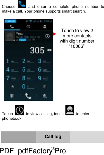 10      Choose   and enter a complete phone number to make a call. Your phone supports smart search.      Touch   to view call log, touch   to enter phonebook    Call log  Touch to view 2 more contacts with digit number “10086”. PDF      pdfFactory Pro         www.fineprint.cn