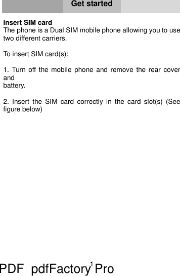 1     Get started  Insert SIM card  The phone is a Dual SIM mobile phone allowing you to use two different carriers.   To insert SIM card(s):  1. Turn off the mobile phone and remove the rear cover and  battery.  2. Insert the SIM card correctly in the card slot(s) (See figure below) PDF      pdfFactory Pro         www.fineprint.cn