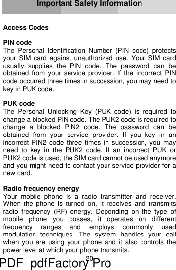 20     Important Safety Information   Access Codes  PIN code The Personal Identification Number (PIN code) protects your SIM card against unauthorized use. Your SIM card usually supplies the PIN code. The password can be obtained from your service provider. If the incorrect PIN code occurred three times in succession, you may need to key in PUK code.  PUK code The Personal Unlocking Key (PUK code) is required to change a blocked PIN code. The PUK2 code is required to change a blocked PIN2 code. The password can be obtained from your service provider. If you key in an incorrect PIN2 code three times in succession, you may need to key in the PUK2 code. If an incorrect PUK or PUK2 code is used, the SIM card cannot be used anymore and you might need to contact your service provider for a new card.  Radio frequency energy Your mobile phone is a radio transmitter and receiver. When the phone is turned on, it receives and transmits radio frequency (RF) energy. Depending on the type of mobile phone you posses, it operates on different frequency ranges and employs commonly used modulation techniques. The system handles your call when you are using your phone and it also controls the power level at which your phone transmits. PDF      pdfFactory Pro         www.fineprint.cn