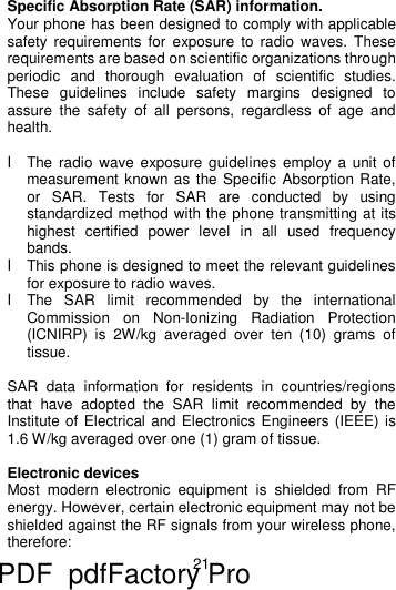 21   Specific Absorption Rate (SAR) information.  Your phone has been designed to comply with applicable safety requirements for exposure to radio waves. These requirements are based on scientific organizations through periodic and thorough evaluation of scientific studies. These guidelines include safety margins designed to assure the safety of all persons, regardless of age and health.  l The radio wave exposure guidelines employ a unit of measurement known as the Specific Absorption Rate, or SAR. Tests for SAR are conducted by using standardized method with the phone transmitting at its highest certified power level in all used frequency bands. l This phone is designed to meet the relevant guidelines for exposure to radio waves. l The SAR limit recommended by the international Commission on Non-Ionizing Radiation Protection (ICNIRP) is 2W/kg averaged over ten (10) grams of tissue.  SAR data information for residents in countries/regions that have adopted the SAR limit recommended by the Institute of Electrical and Electronics Engineers (IEEE) is 1.6 W/kg averaged over one (1) gram of tissue.   Electronic devices Most modern electronic equipment is shielded from RF energy. However, certain electronic equipment may not be shielded against the RF signals from your wireless phone, therefore: PDF      pdfFactory Pro         www.fineprint.cn