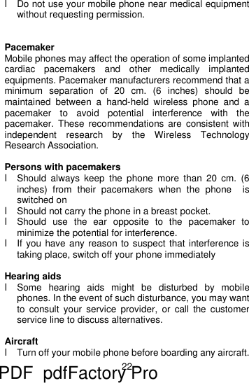 22  l Do not use your mobile phone near medical equipment without requesting permission.   Pacemaker Mobile phones may affect the operation of some implanted cardiac pacemakers and other medically implanted equipments. Pacemaker manufacturers recommend that a minimum separation of 20 cm. (6 inches) should be maintained between a hand-held wireless phone and a pacemaker to avoid potential interference with the pacemaker. These recommendations are consistent with independent research by the Wireless Technology Research Association.  Persons with pacemakers l Should always keep the phone more than 20 cm. (6 inches) from their pacemakers when the phone  is switched on l Should not carry the phone in a breast pocket. l Should use the ear opposite to the pacemaker to minimize the potential for interference. l If you have any reason to suspect that interference is taking place, switch off your phone immediately  Hearing aids l Some hearing aids might be disturbed by mobile phones. In the event of such disturbance, you may want to consult your service provider, or call the customer service line to discuss alternatives.  Aircraft l Turn off your mobile phone before boarding any aircraft. PDF      pdfFactory Pro         www.fineprint.cn