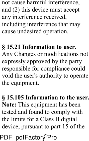 25 not cause harmful interference, and (2) this device must accept any interference received, including interference that may cause undesired operation.  § 15.21 Information to user. Any Changes or modifications not expressly approved by the party responsible for compliance could void the user&apos;s authority to operate the equipment.  § 15.105 Information to the user. Note: This equipment has been tested and found to comply with the limits for a Class B digital device, pursuant to part 15 of the PDF      pdfFactory Pro         www.fineprint.cn