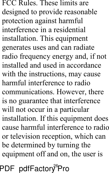 26 FCC Rules. These limits are designed to provide reasonable protection against harmful interference in a residential installation. This equipment generates uses and can radiate radio frequency energy and, if not installed and used in accordance with the instructions, may cause harmful interference to radio communications. However, there is no guarantee that interference will not occur in a particular installation. If this equipment does cause harmful interference to radio or television reception, which can be determined by turning the equipment off and on, the user is PDF      pdfFactory Pro         www.fineprint.cn