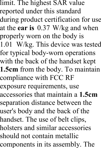 1.010.37 limit. The highest SAR value reported under this standard during product certification for use at the ear is  W/kg and when properly worn on the body is W/kg. This device was tested for typical body-worn operations with the back of the handset kept 1.5cm from the body. To maintain compliance with FCC RF exposure requirements, use accessories that maintain a 1.5cm separation distance between the user&apos;s body and the back of the handset. The use of belt clips, holsters and similar accessories should not contain metallic components in its assembly. The     