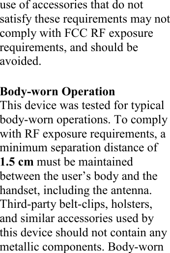  use of accessories that do not satisfy these requirements may not comply with FCC RF exposure requirements, and should be avoided.  Body-worn Operation This device was tested for typical body-worn operations. To comply with RF exposure requirements, a minimum separation distance of 1.5 cm must be maintained between the user’s body and the handset, including the antenna. Third-party belt-clips, holsters, and similar accessories used by this device should not contain any metallic components. Body-worn     