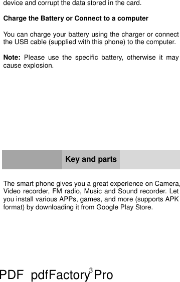 3    device and corrupt the data stored in the card.  Charge the Battery or Connect to a computer  You can charge your battery using the charger or connect the USB cable (supplied with this phone) to the computer.  Note: Please use the specific battery, otherwise it may cause explosion.            Key and parts   The smart phone gives you a great experience on Camera, Video recorder, FM radio, Music and Sound recorder. Let you install various APPs, games, and more (supports APK format) by downloading it from Google Play Store. PDF      pdfFactory Pro         www.fineprint.cn