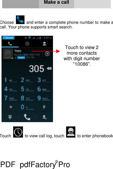 9     Make a call   Choose   and enter a complete phone number to make a call. Your phone supports smart search.     Touch  to view call log, touch   to enter phonebook    Touch to view 2 more contacts with digit number “10086”. PDF      pdfFactory Pro         www.fineprint.cn