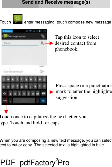 13     Send and Receive message(s)   Touch  enter messaging, touch compose new message           When you are composing a new text message, you can select text to cut or copy. The selected text is highlighted in blue.  Touch once to capitalize the next letter you type. Touch and hold for caps. Press space or a punctuation mark to enter the highlightedsuggestion. Tap this icon to select desired contact from phonebook. PDF      pdfFactory Pro         www.fineprint.cn