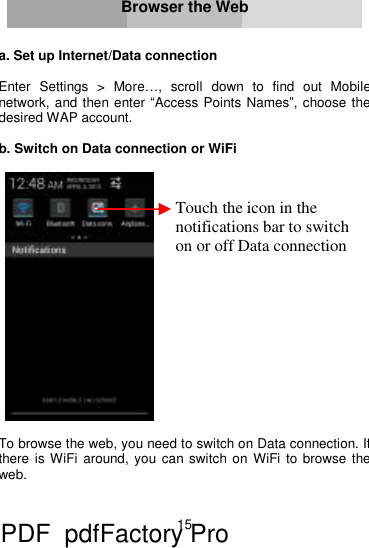 15     Browser the Web   a. Set up Internet/Data connection  Enter Settings &gt; More…, scroll down to find out Mobile network, and then enter “Access Points Names”, choose the desired WAP account.  b. Switch on Data connection or WiFi     To browse the web, you need to switch on Data connection. If there is WiFi around, you can switch on WiFi to browse the web.    Touch the icon in the notifications bar to switch on or off Data connection PDF      pdfFactory Pro         www.fineprint.cn