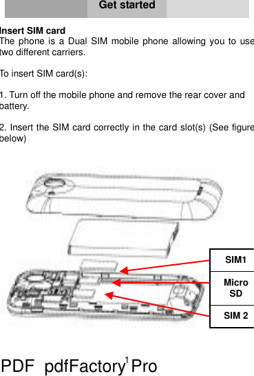 1     Get started  Insert SIM card  The phone is a Dual SIM mobile phone allowing you to use two different carriers.   To insert SIM card(s):  1. Turn off the mobile phone and remove the rear cover and  battery.  2. Insert the SIM card correctly in the card slot(s) (See figure below)   Micro SD SIM1 SIM 2 PDF      pdfFactory Pro         www.fineprint.cn