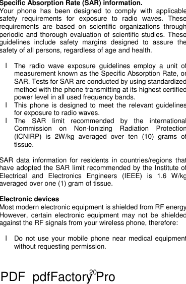 20 Specific Absorption Rate (SAR) information.  Your phone has been designed to comply with applicable safety requirements for exposure to radio waves. These requirements are based on scientific organizations through periodic and thorough evaluation of scientific studies. These guidelines include safety margins designed to assure the safety of all persons, regardless of age and health.  l The radio wave exposure guidelines employ a unit of measurement known as the Specific Absorption Rate, or SAR. Tests for SAR are conducted by using standardized method with the phone transmitting at its highest certified power level in all used frequency bands. l This phone is designed to meet the relevant guidelines for exposure to radio waves. l The SAR limit recommended by the international Commission on Non-Ionizing Radiation Protection (ICNIRP) is 2W/kg averaged over ten (10) grams of tissue.  SAR data information for residents in countries/regions that have adopted the SAR limit recommended by the Institute of Electrical and Electronics Engineers (IEEE) is 1.6 W/kg averaged over one (1) gram of tissue.   Electronic devices Most modern electronic equipment is shielded from RF energy. However, certain electronic equipment may not be shielded against the RF signals from your wireless phone, therefore:  l Do not use your mobile phone near medical equipment without requesting permission.   PDF      pdfFactory Pro         www.fineprint.cn