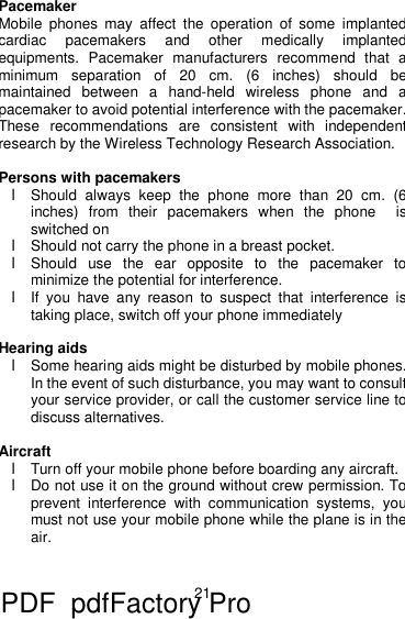 21 Pacemaker Mobile phones may affect the operation of some implanted cardiac pacemakers and other medically implanted equipments. Pacemaker manufacturers recommend that a minimum separation of 20 cm. (6 inches) should be maintained between a hand-held wireless phone and a pacemaker to avoid potential interference with the pacemaker. These recommendations are consistent with independent research by the Wireless Technology Research Association.  Persons with pacemakers l Should always keep the phone more than 20 cm. (6 inches) from their pacemakers when the phone  is switched on l Should not carry the phone in a breast pocket. l Should use the ear opposite to the pacemaker to minimize the potential for interference. l If you have any reason to suspect that interference is taking place, switch off your phone immediately  Hearing aids l Some hearing aids might be disturbed by mobile phones. In the event of such disturbance, you may want to consult your service provider, or call the customer service line to discuss alternatives.  Aircraft l Turn off your mobile phone before boarding any aircraft. l Do not use it on the ground without crew permission. To prevent interference with communication systems, you must not use your mobile phone while the plane is in the air.   PDF      pdfFactory Pro         www.fineprint.cn