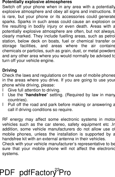 22 Potentially explosive atmospheres Switch off your phone when in any area with a potentially explosive atmosphere and obey all signs and instructions. It is rare, but your phone or its accessories could generate sparks. Sparks in such areas could cause an explosion or fire resulting in bodily injury or even death. Areas with a potentially explosive atmosphere are often, but not always, clearly marked. They include fuelling areas, such as petrol station, below deck on boats, fuel or chemical transfer or storage facilities, and areas where the air contains chemicals or particles, such as grain, dust, or metal powders, and any other area where you would normally be advised to turn off your vehicle engine.  Driving Check the laws and regulations on the use of mobile phones in the areas where you drive. If you are going to use your phone while driving, please: l Give full attention to driving. l Use the “handsfree” setting. (Required by law in many countries). l Pull off the road and park before making or answering a call if driving conditions so require.  RF energy may affect some electronic systems in motor vehicles such as the car stereo, safety equipment etc .Inaddition, some vehicle manufacturers do not allow use of mobile phones, unless the installation is supported by a handsfree kit with an external antenna in their vehicles. Check with your vehicle manufacturer’s representative to be sure that your mobile phone will not affect the electronic systems.   PDF      pdfFactory Pro         www.fineprint.cn