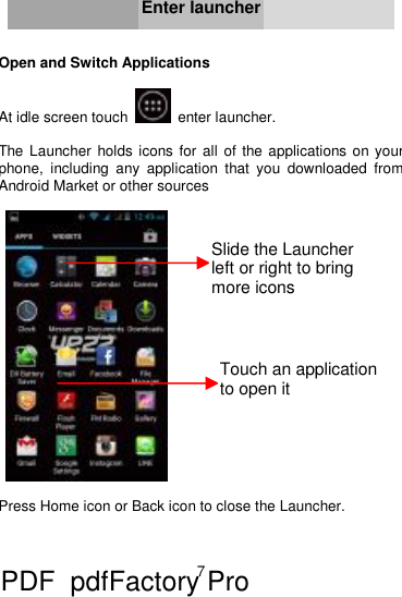 7     Enter launcher   Open and Switch Applications  At idle screen touch   enter launcher.  The Launcher holds icons for all of the applications on your phone, including any application that you downloaded from Android Market or other sources     Press Home icon or Back icon to close the Launcher.   Slide the Launcher left or right to bring more icons  Touch an application to open it PDF      pdfFactory Pro         www.fineprint.cn
