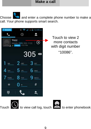 9     Make a call   Choose    and enter a complete phone number to make a call. Your phone supports smart search.     Touch    to view call log, touch   to enter phonebook     Touch to view 2 more contacts with digit number “10086”. 