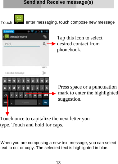 13     Send and Receive message(s)   Touch    enter messaging, touch compose new message           When you are composing a new text message, you can select text to cut or copy. The selected text is highlighted in blue.  Touch once to capitalize the next letter you type. Touch and hold for caps. Press space or a punctuation mark to enter the highlighted suggestion. Tap this icon to select desired contact from phonebook.