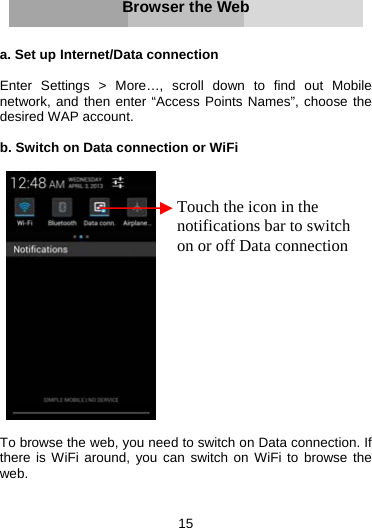 15     Browser the Web   a. Set up Internet/Data connection  Enter Settings &gt; More…, scroll down to find out Mobile network, and then enter “Access Points Names”, choose the desired WAP account.  b. Switch on Data connection or WiFi     To browse the web, you need to switch on Data connection. If there is WiFi around, you can switch on WiFi to browse the web.    Touch the icon in the notifications bar to switch on or off Data connection