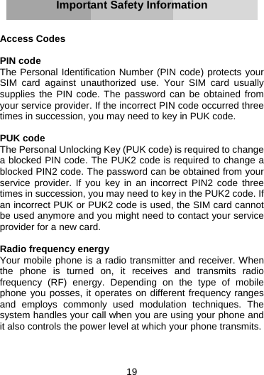 19     Important Safety Information   Access Codes  PIN code The Personal Identification Number (PIN code) protects your SIM card against unauthorized use. Your SIM card usually supplies the PIN code. The password can be obtained from your service provider. If the incorrect PIN code occurred three times in succession, you may need to key in PUK code.  PUK code The Personal Unlocking Key (PUK code) is required to change a blocked PIN code. The PUK2 code is required to change a blocked PIN2 code. The password can be obtained from your service provider. If you key in an incorrect PIN2 code three times in succession, you may need to key in the PUK2 code. If an incorrect PUK or PUK2 code is used, the SIM card cannot be used anymore and you might need to contact your service provider for a new card.  Radio frequency energy Your mobile phone is a radio transmitter and receiver. When the phone is turned on, it receives and transmits radio frequency (RF) energy. Depending on the type of mobile phone you posses, it operates on different frequency ranges and employs commonly used modulation techniques. The system handles your call when you are using your phone and it also controls the power level at which your phone transmits.    