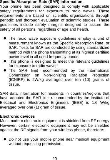 20 Specific Absorption Rate (SAR) information.   Your phone has been designed to comply with applicable safety requirements for exposure to radio waves. These requirements are based on scientific organizations through periodic and thorough evaluation of scientific studies. These guidelines include safety margins designed to assure the safety of all persons, regardless of age and health.  z The radio wave exposure guidelines employ a unit of measurement known as the Specific Absorption Rate, or SAR. Tests for SAR are conducted by using standardized method with the phone transmitting at its highest certified power level in all used frequency bands. z  This phone is designed to meet the relevant guidelines for exposure to radio waves. z The SAR limit recommended by the international Commission on Non-Ionizing Radiation Protection (ICNIRP) is 2W/kg averaged over ten (10) grams of tissue.  SAR data information for residents in countries/regions that have adopted the SAR limit recommended by the Institute of Electrical and Electronics Engineers (IEEE) is 1.6 W/kg averaged over one (1) gram of tissue.    Electronic devices Most modern electronic equipment is shielded from RF energy. However, certain electronic equipment may not be shielded against the RF signals from your wireless phone, therefore:  z  Do not use your mobile phone near medical equipment without requesting permission.   
