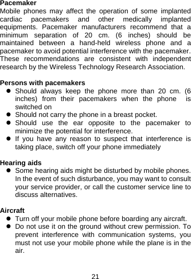21 Pacemaker Mobile phones may affect the operation of some implanted cardiac pacemakers and other medically implanted equipments. Pacemaker manufacturers recommend that a minimum separation of 20 cm. (6 inches) should be maintained between a hand-held wireless phone and a pacemaker to avoid potential interference with the pacemaker. These recommendations are consistent with independent research by the Wireless Technology Research Association.  Persons with pacemakers z Should always keep the phone more than 20 cm. (6 inches) from their pacemakers when the phone  is switched on z  Should not carry the phone in a breast pocket. z Should use the ear opposite to the pacemaker to minimize the potential for interference. z If you have any reason to suspect that interference is taking place, switch off your phone immediately  Hearing aids z  Some hearing aids might be disturbed by mobile phones. In the event of such disturbance, you may want to consult your service provider, or call the customer service line to discuss alternatives.  Aircraft z  Turn off your mobile phone before boarding any aircraft. z  Do not use it on the ground without crew permission. To prevent interference with communication systems, you must not use your mobile phone while the plane is in the air.   