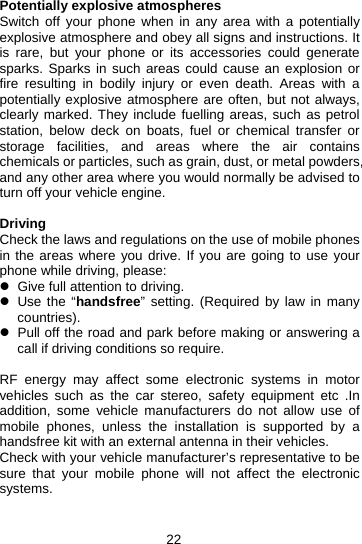 22 Potentially explosive atmospheres Switch off your phone when in any area with a potentially explosive atmosphere and obey all signs and instructions. It is rare, but your phone or its accessories could generate sparks. Sparks in such areas could cause an explosion or fire resulting in bodily injury or even death. Areas with a potentially explosive atmosphere are often, but not always, clearly marked. They include fuelling areas, such as petrol station, below deck on boats, fuel or chemical transfer or storage facilities, and areas where the air contains chemicals or particles, such as grain, dust, or metal powders, and any other area where you would normally be advised to turn off your vehicle engine.  Driving Check the laws and regulations on the use of mobile phones in the areas where you drive. If you are going to use your phone while driving, please: z  Give full attention to driving. z  Use the “handsfree” setting. (Required by law in many countries). z  Pull off the road and park before making or answering a call if driving conditions so require.  RF energy may affect some electronic systems in motor vehicles such as the car stereo, safety equipment etc .In addition, some vehicle manufacturers do not allow use of mobile phones, unless the installation is supported by a handsfree kit with an external antenna in their vehicles. Check with your vehicle manufacturer’s representative to be sure that your mobile phone will not affect the electronic systems.   