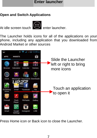 7      Enter launcher   Open and Switch Applications  At idle screen touch   enter launcher.  The Launcher holds icons for all of the applications on your phone, including any application that you downloaded from Android Market or other sources     Press Home icon or Back icon to close the Launcher.   Slide the Launcher left or right to bring more iconsTouch an application to open it 