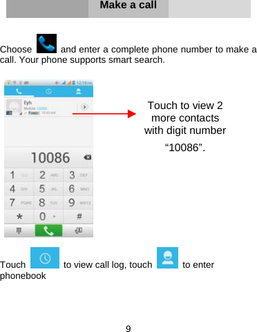 9        Make a call   Choose    and enter a complete phone number to make a call. Your phone supports smart search.     Touch    to view call log, touch   to enter phonebook    Touch to view 2 more contacts with digit number “10086”. 