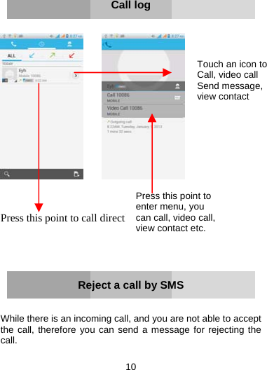 10        Call log            Press this point to call directly      Reject a call by SMS   While there is an incoming call, and you are not able to accept the call, therefore you can send a message for rejecting the call.   Touch an icon to Call, video call Send message, view contact Press this point to enter menu, you can call, video call, view contact etc.  