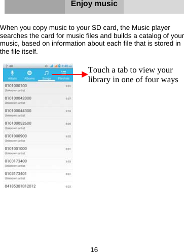 16       Enjoy music   When you copy music to your SD card, the Music player searches the card for music files and builds a catalog of your music, based on information about each file that is stored in the file itself.           Touch a tab to view your library in one of four ways