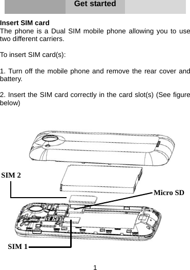 1     Get started  Insert SIM card   The phone is a Dual SIM mobile phone allowing you to use two different carriers.    To insert SIM card(s):  1. Turn off the mobile phone and remove the rear cover and battery.  2. Insert the SIM card correctly in the card slot(s) (See figure below)    Micro SDSIM 2 SIM 1 